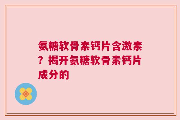 氨糖软骨素钙片含激素？揭开氨糖软骨素钙片成分的