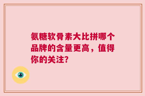 氨糖软骨素大比拼哪个品牌的含量更高，值得你的关注？