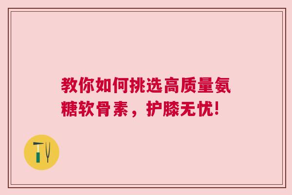 教你如何挑选高质量氨糖软骨素，护膝无忧!