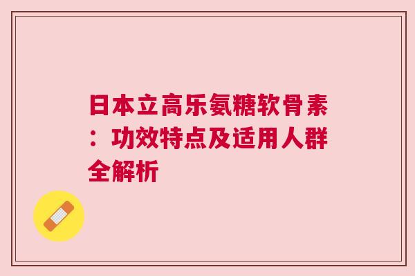日本立高乐氨糖软骨素：功效特点及适用人群全解析