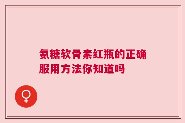 氨糖软骨素红瓶的正确服用方法你知道吗