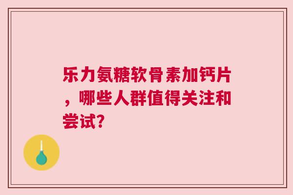 乐力氨糖软骨素加钙片，哪些人群值得关注和尝试？