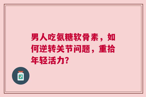 男人吃氨糖软骨素，如何逆转关节问题，重拾年轻活力？