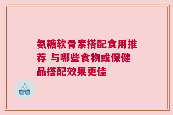 氨糖软骨素搭配食用推荐 与哪些食物或保健品搭配效果更佳