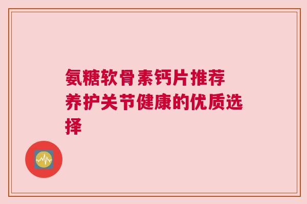 氨糖软骨素钙片推荐 养护关节健康的优质选择