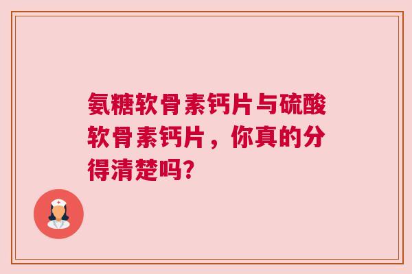 氨糖软骨素钙片与硫酸软骨素钙片，你真的分得清楚吗？