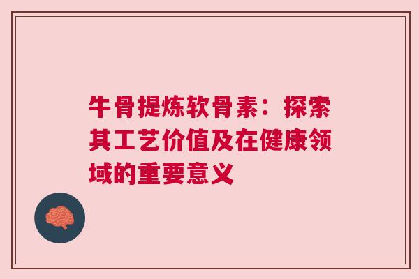 牛骨提炼软骨素：探索其工艺价值及在健康领域的重要意义