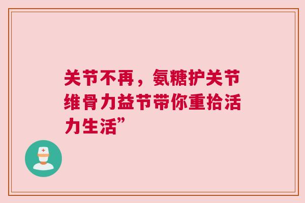 关节不再，氨糖护关节维骨力益节带你重拾活力生活”