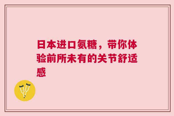 日本进口氨糖，带你体验前所未有的关节舒适感