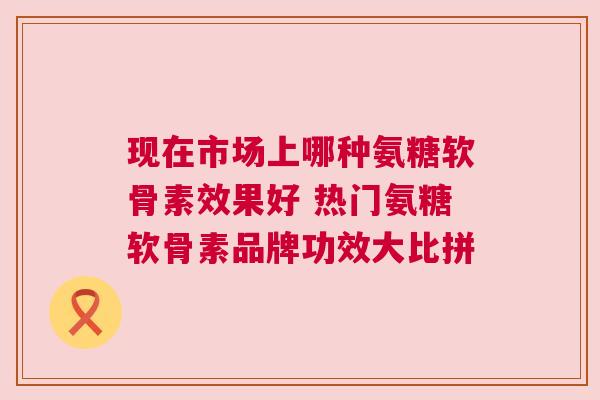 现在市场上哪种氨糖软骨素效果好 热门氨糖软骨素品牌功效大比拼