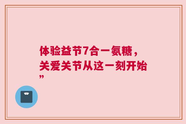 体验益节7合一氨糖，关爱关节从这一刻开始”