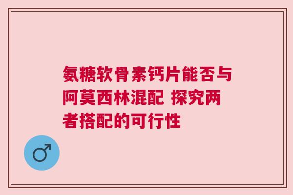 氨糖软骨素钙片能否与阿莫西林混配 探究两者搭配的可行性