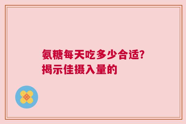 氨糖每天吃多少合适？揭示佳摄入量的