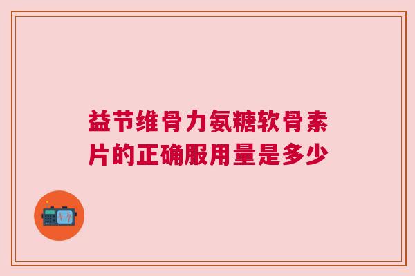 益节维骨力氨糖软骨素片的正确服用量是多少