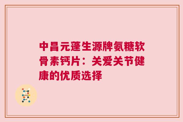 中昌元蓬生源牌氨糖软骨素钙片：关爱关节健康的优质选择