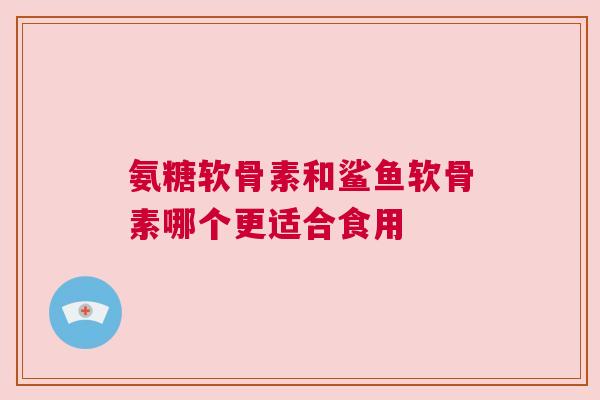 氨糖软骨素和鲨鱼软骨素哪个更适合食用