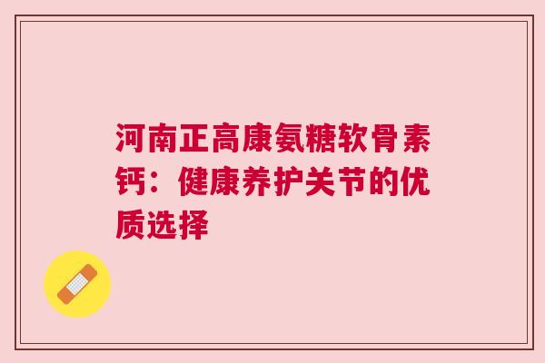 河南正高康氨糖软骨素钙：健康养护关节的优质选择