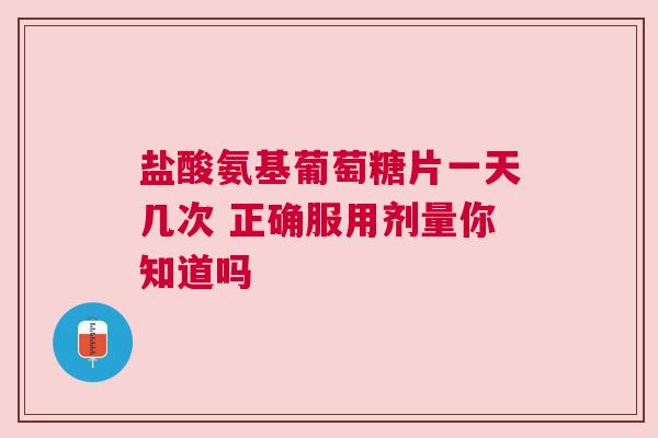 盐酸氨基葡萄糖片一天几次 正确服用剂量你知道吗