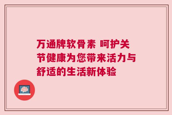 万通牌软骨素 呵护关节健康为您带来活力与舒适的生活新体验