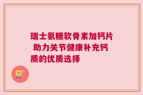 瑞士氨糖软骨素加钙片 助力关节健康补充钙质的优质选择 瑞士氨糖软骨素加钙片 助力关节健康补充钙质的优质选择