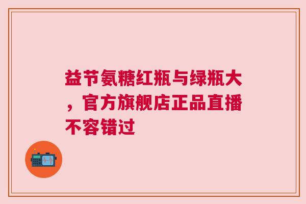 益节氨糖红瓶与绿瓶大，官方旗舰店正品直播不容错过