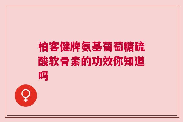 柏客健牌氨基葡萄糖硫酸软骨素的功效你知道吗