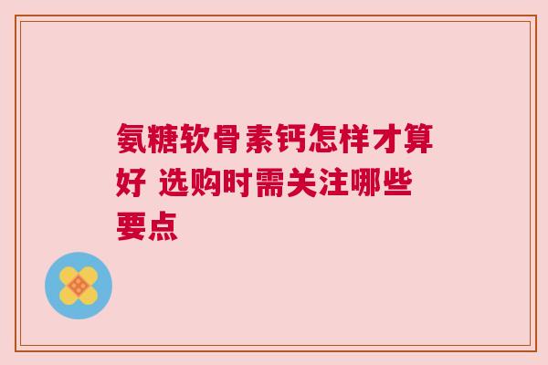氨糖软骨素钙怎样才算好 选购时需关注哪些要点