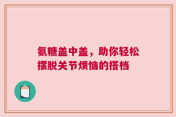 氨糖盖中盖，助你轻松摆脱关节烦恼的搭档