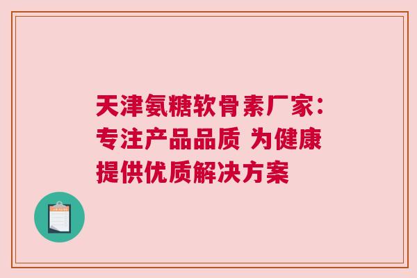 天津氨糖软骨素厂家：专注产品品质 为健康提供优质解决方案