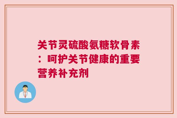 关节灵硫酸氨糖软骨素：呵护关节健康的重要营养补充剂