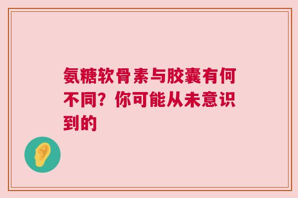 氨糖软骨素与胶囊有何不同？你可能从未意识到的
