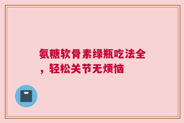 氨糖软骨素绿瓶吃法全，轻松关节无烦恼