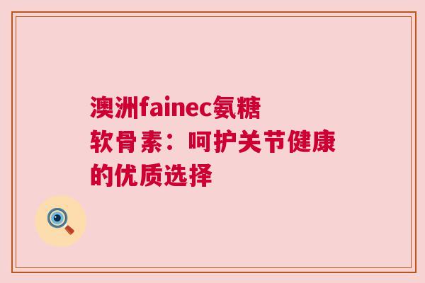 澳洲fainec氨糖软骨素：呵护关节健康的优质选择