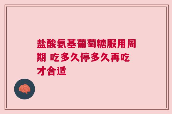盐酸氨基葡萄糖服用周期 吃多久停多久再吃才合适