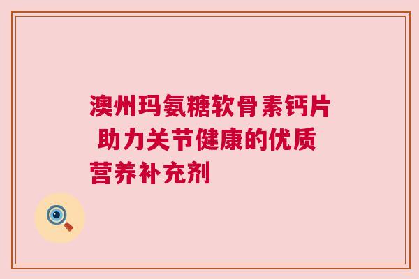 澳州玛氨糖软骨素钙片 助力关节健康的优质营养补充剂