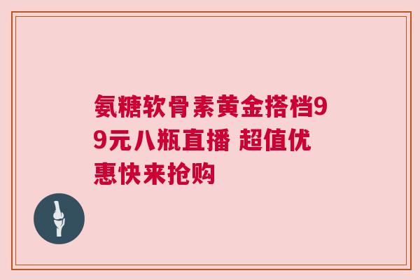 氨糖软骨素黄金搭档99元八瓶直播 超值优惠快来抢购