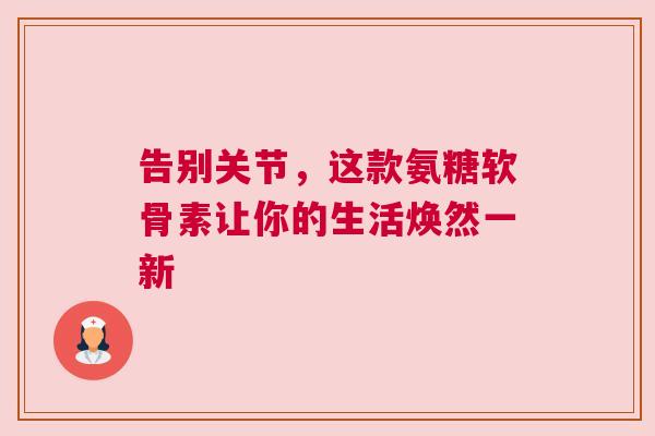 告别关节，这款氨糖软骨素让你的生活焕然一新