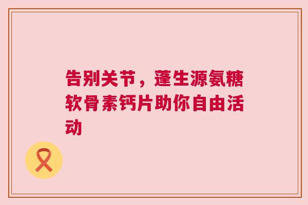 告别关节，蓬生源氨糖软骨素钙片助你自由活动
