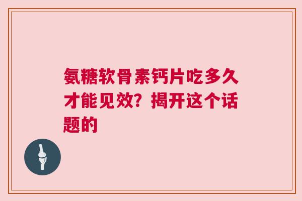氨糖软骨素钙片吃多久才能见效？揭开这个话题的