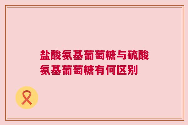 盐酸氨基葡萄糖与硫酸氨基葡萄糖有何区别