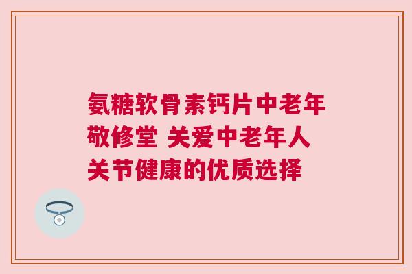 氨糖软骨素钙片中老年敬修堂 关爱中老年人关节健康的优质选择