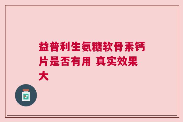 益普利生氨糖软骨素钙片是否有用 真实效果大