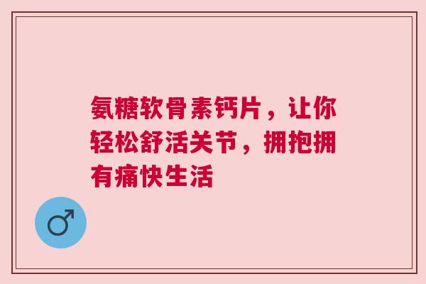 氨糖软骨素钙片，让你轻松舒活关节，拥抱拥有痛快生活