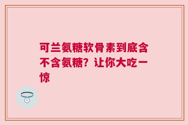 可兰氨糖软骨素到底含不含氨糖？让你大吃一惊