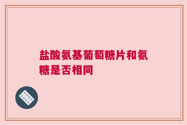 盐酸氨基葡萄糖片和氨糖是否相同