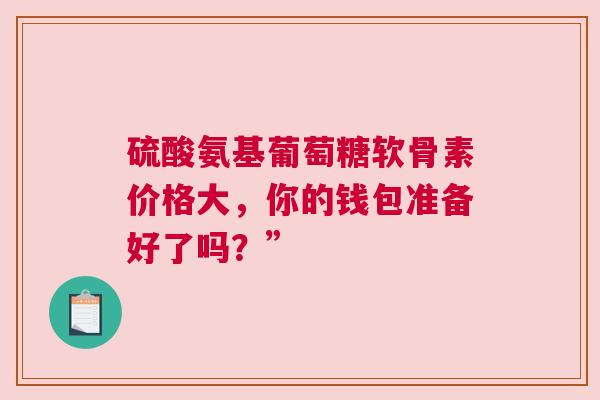 硫酸氨基葡萄糖软骨素价格大，你的钱包准备好了吗？”