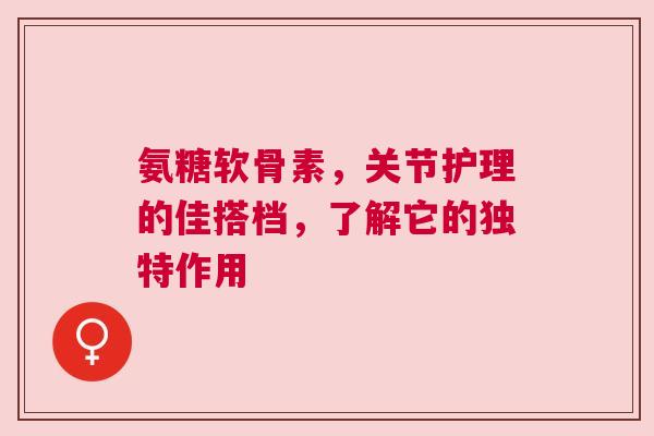氨糖软骨素，关节护理的佳搭档，了解它的独特作用