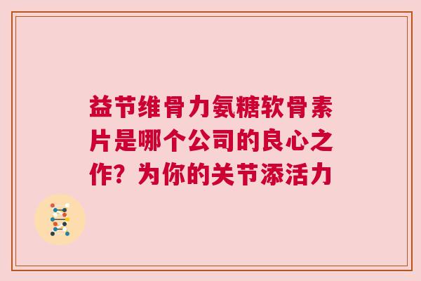 益节维骨力氨糖软骨素片是哪个公司的良心之作？为你的关节添活力