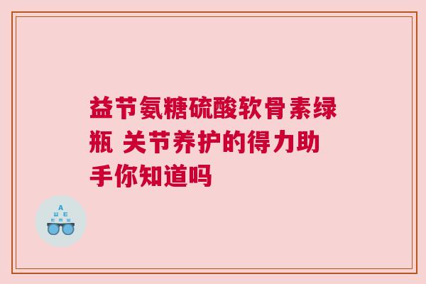 益节氨糖硫酸软骨素绿瓶 关节养护的得力助手你知道吗