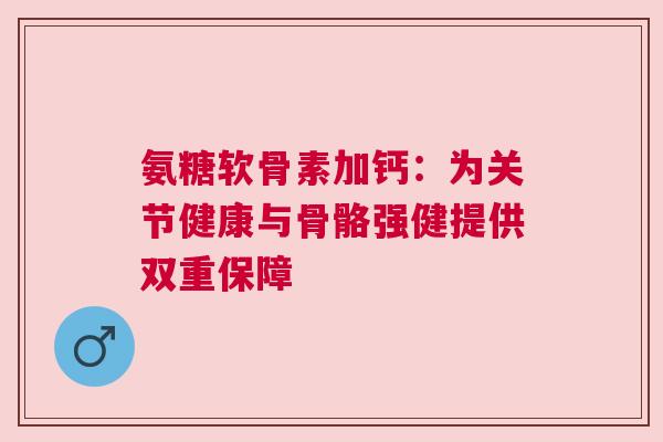 氨糖软骨素加钙：为关节健康与骨骼强健提供双重保障